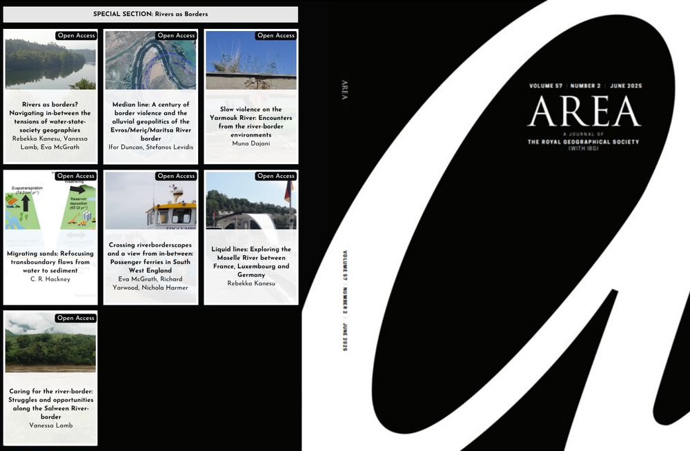 A graphic showing the title page of Area on a black background with a large 'A' on the right hand page. On the left hand page are seven tiles with the names of papers in a Special Section titled 'Rivers as Borders'. The papers are: 
1) Rivers as borders? Navigating in-between the tensions of water-state-society geographies
Rebekka Kanesu,  Vanessa Lamb,  Eva McGrath
2) Median line: A century of border violence and the alluvial geopolitics of the Evros/Meriç/Maritsa River border
Ifor Duncan,  Stefanos Levidis
3) Slow violence on the Yarmouk River: Encounters from the river-border environments
Muna Dajani
4) Migrating sands: Refocusing transboundary flows from water to sediment
C. R. Hackney
5) Crossing riverborderscapes and a view from in-between: Passenger ferries in South West England
Eva McGrath,  Richard Yarwood,  Nichola Harmer
6) Liquid lines: Exploring the Moselle River between France, Luxembourg and Germany
Rebekka Kanesu
7) Caring for the river-border: Struggles and opportunities along the Salween River-border
Vanessa Lamb