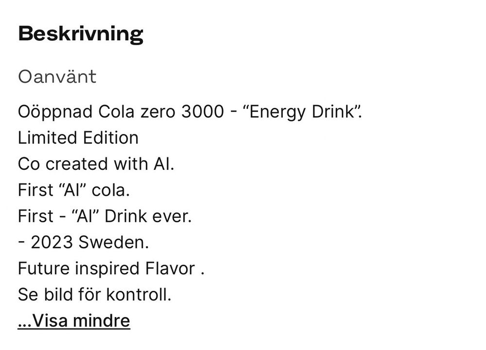 Beskrivning av varan till försäljning: 

Oöppnad Cola zero 3000 - “Energy Drink”.
Limited Edition
Co created with AI.
First “AI” cola.
First - “AI” Drink ever.
- 2023 Sweden.
Future inspired Flavor .
Se bild för kontroll.