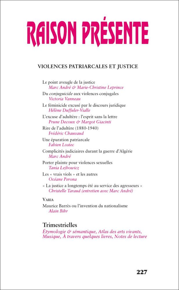 Sommaire du numéro d'octobre 2023 de 'Raison présente' 

VIOLENCES PATRIARCALES ET JUSTICE - Le point aveugle de la justice, par Marc André & Marie-Christine Leprince 
- Du conjuguicide aux violences conjugales, par Victoria Vanneau 
- Le féminicide excusé par le discours juridique, par Hélene Duffuler-Vialle
- L'excuse d’adultére : Pesprit sans la lettre, par Prune Decoux & Margot Giacinti 
- Rire de 'adultere (1880-1940), par Frédéric Chauvaud 
- Une épuration patriarcale, par Fabien Lostec 
- Complicités judiciaires durant la guerre d’Algérie, par Marc André
- Porter plainte pour violences sexuelles, par Tania Lejbowicz 
- Les « vrais viols » et les autres, par Océane Perona 
- « La justice a longtemps été au service des agresseurs », par Christelle Taraud (entretien avec Marc André) 

Varia 
- Maurice Barres ou I'invention du nationalisme, par Alain Bibr 

Trimestrielles 
Etymologie & sémantique, Atlas des arts vivants, Musique, A travers quelques livres, Notes de lecture 227