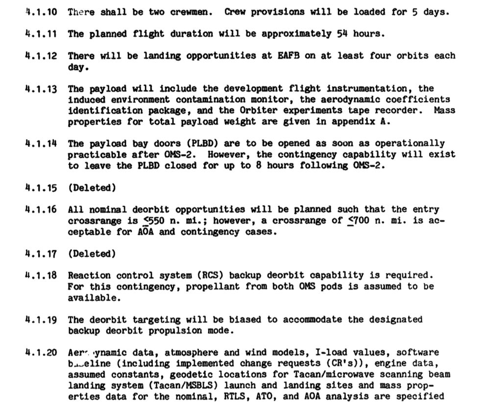 4.1.10 There shall be two crewmen. Crew provisions will be loaded for 5 days.

4.1.11 The planned flight duration will be approximately 54 hours.

4.1.12 There will be landing opportunities at EAFB on at least four orbits each day.

4.1.13 The payload will include the development flight instrumentation, the induced environment contamination monitor, the aerodynamic coefficients identification package, and the Orbiter experiments tape recorder. Mass properties for total payload weight are given in appendix A.
4.1.14 The payload bay doors (PLBD) are to be opened as soon as operationally practicable after OMS-2.
However, the contingency capability will exist to leave the PLBD closed for up to 8 hours following OMS-2.

4.1.15 (Deleted)

4.1.16 All nominal deorbit opportunities will be planned such that the entry crossrange is {550 n. mi.; however, a crossrange of ≤700 n. mi. is acceptable for AÕA and contingency cases.

4.1.17 (Deleted)

4.1.18 Reaction control system (RCS) backup deorbit capability is required.
For this contingency, propellant from both OMS pods is assumed to be available.

4.1.19 The deorbit targeting will be biased to accommodate the designated
backup deorbit propulsion mode.

4.1.20 Aerodynamic data, atmosphere and wind models, I-load values, software baueline (including implemented change requests (CR's)), engine data, assumed constants, geodetic locations for Tacan/microwave scanning beam landing system (Tacan/MSBLS) launch and landing sites and mass properties data for the nominal, RTLS, ATO, and AOA analysis are specified