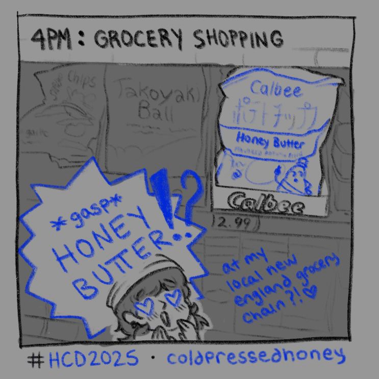 “4PM: GROCERY SHOPPING” a close up of a grocery shelf in the international food section of a grocery store, focused on a bag of calbee honey butter chips. a spiked chat bubble in the bottom left overlaps the shelf and reads “*gasp* HONEY BUTTER!?” and in smaller text below the bubble “at my local new england grocery chain!?♥️” a miniature version of my head sits at the bottom of the drawing, with hearts in my eyes as i look towards the chips
