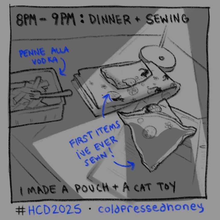 “8PM-9PM: DINNER + SEWING (I MADE A POUCH + A CAT TOY)” the text “penne alla vodka” points an arrow to a container of pasta on the side of a desk, next to it a pile of fabric sewn and unsewnz towards those items a separate bubble of text reads “first items i’ve ever sewn!” a dramatic light coming from the desk lamp above shines down on these items.