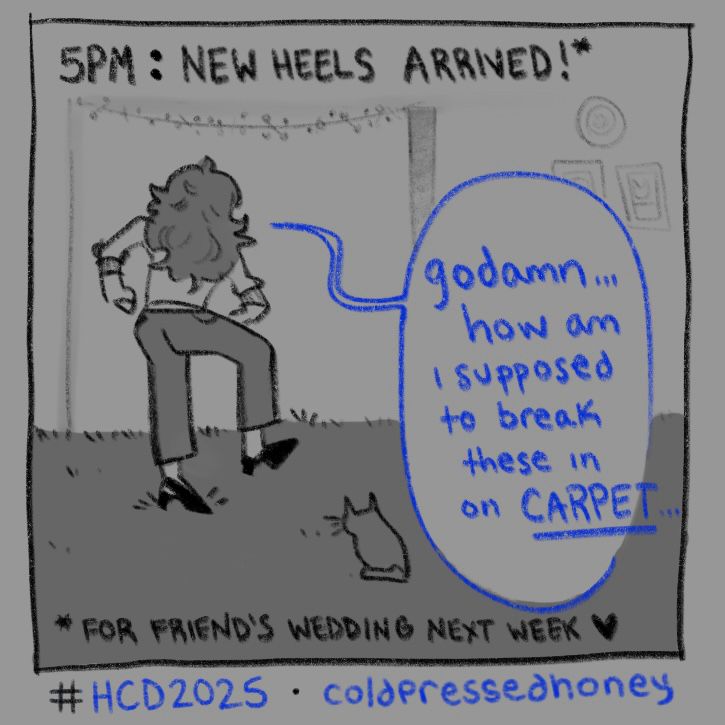 “5PM: NEW HEELS ARRIVED* (*FOR FRIEND’S WEDDING NEXT WEEK ♥️)” viewed from behind, me standing in my living room stomping each foot into the carpet below me, wearing my new heels. a cat sits behind me and beside a chat bubble that says “godamn… how am i supposed to break these in on CARPET…”