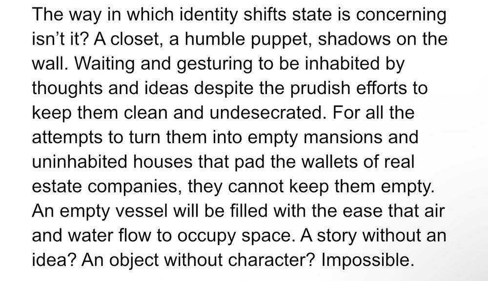 The way in which identity shifts state is concerning isn't it? A closet, a humble puppet, shadows on the wall. Waiting and gesturing to be inhabited by thoughts and ideas despite the prudish efforts to keep them clean and undesecrated. For all the attempts to turn them into empty mansions and uninhabited houses that pad the wallets of real estate companies, they cannot keep them empty.
An empty vessel will be filled with the ease that air and water flow to occupy space. A story without an idea? An object without character? Impossible.