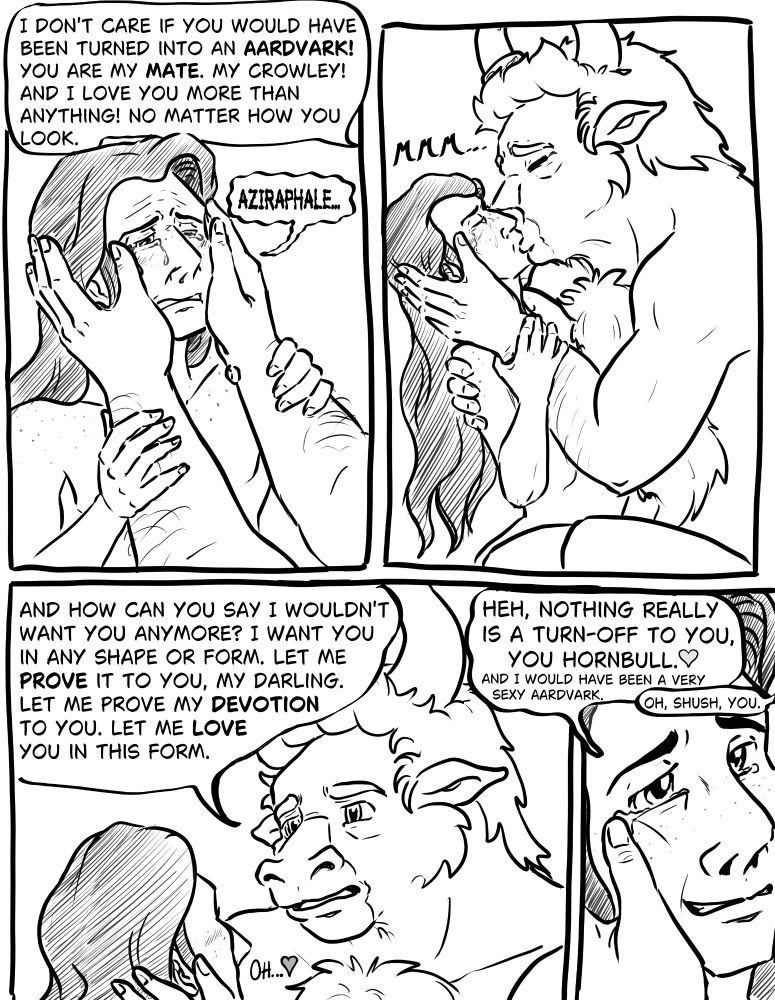 Aziraphale holds Crowleys face between his hands and makes him look him in the eyes while telling him he would love him no matter how he looks. Crowley is crying. They kiss. Aziraphale assures him he still desires Crowley and tells him he wants to make love to him. Crowley jokes about Aziraphale being horny to anything. Aziraphale wipes a teardrop from the corner of Crowley's eye.