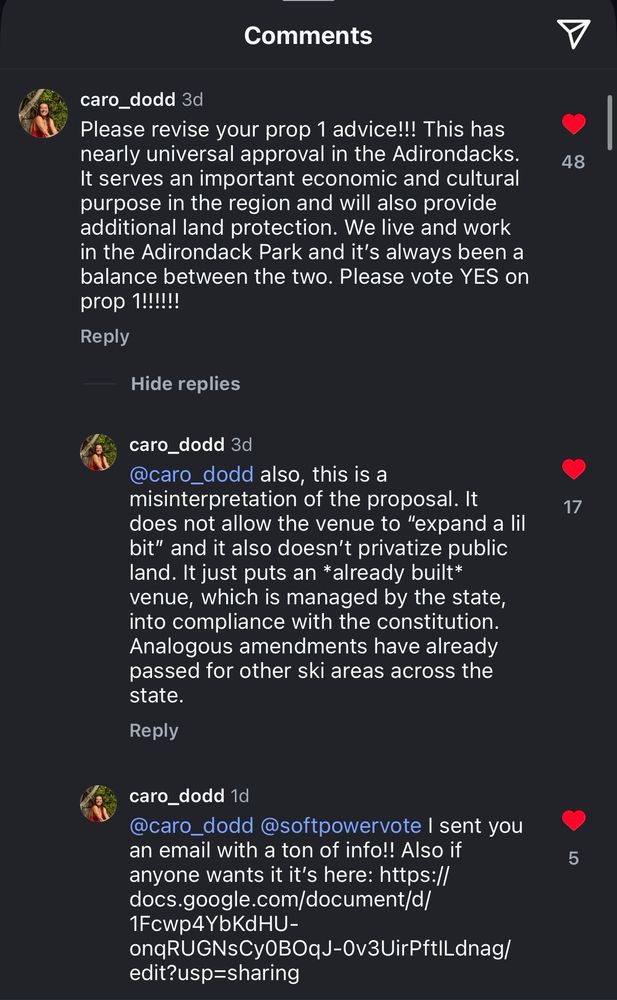 caro_dodd 3d
Please revise your prop 1 advice!!! This has nearly universal approval in the Adirondacks.
It serves an important economic and cultural purpose in the region and will also provide additional land protection. We live and work in the Adirondack Park and it's always been a balance between the two. Please vote YES on prop 1!!!!!!

Reply

caro_dodd 3d
@caro_dodd also, this is a misinterpretation of the proposal. It does not allow the venue to "expand a lil bit" and it also doesn't privatize public land. It just puts an *already built* venue, which is managed by the state, into compliance with the constitution.
Analogous amendments have already passed for other ski areas across the state.

caro_dodd 1d
@caro_dodd @softpowervote I sent you an email with a ton of info!! Also if anyone wants it it's here: https:// docs.google.com/document/d/
1Fcwp4YbKdHU-
onqRUGNsCy0BOqJ-0v3UirPftILdnag/