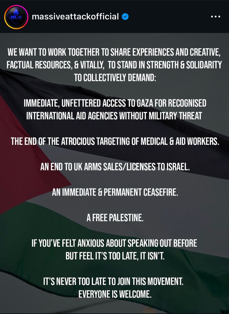 Screen d’un post insta du groupe massive Attack qui dit:

WE WANT TO WORK TOGETHER TO SHARE EXPERIENCES AND CREATIVE, FACTUAL RESOURCES, & VITALLY, TO STAND IN STRENGTH & SOLIDARITY TO COLLECTIVELY DEMAND:
IMMEDIATE, UNFETTERED ACCESS TO GAZA FOR RECOGNISED INTERNATIONAL AID AGENCIES WITHOUT MILITARY THREAT
THE END OF THE ATROCIOUS TARGETING OF MEDICAL & AID WORKERS.
AN END TO UK ARMS SALES/LICENSES TO ISRAEL.
AN IMMEDIATE & PERMANENT CEASEFIRE.
A FREE PALESTINE.
IF YOU'VE FELT ANXIOUS ABOUT SPEAKING OUT BEFORE
BUT FEEL IT'S TOO LATE, IT ISN'T.
IT'S NEVER TOO LATE TO JOIN THIS MOVEMENT.
EVERYONE IS WELCOME.