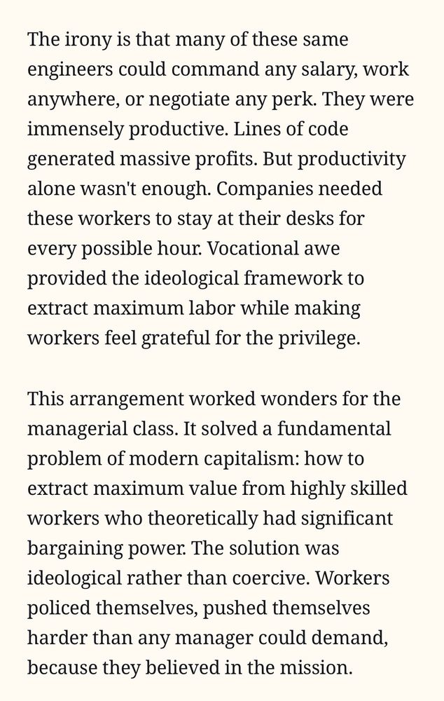Quote from the linked article: 

The irony is that many of these same engineers could command any salary, work anywhere, or negotiate any perk. They were immensely productive. Lines of code generated massive profits. But productivity alone wasn't enough. Companies needed these workers to stay at their desks for every possible hour. Vocational awe provided the ideological framework to extract maximum labor while making workers feel grateful for the privilege.

This arrangement worked wonders for the managerial class. It solved a fundamental problem of modern capitalism: how to extract maximum value from highly skilled workers who theoretically had significant bargaining power. The solution was ideological rather than coercive. Workers policed themselves, pushed themselves harder than any manager could demand, because they believed in the mission.