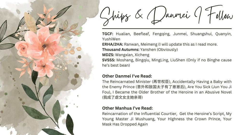 Ships and Danmei:
TGCF: Hualian, Beefleaf, Fengqing, Junmei, Shuangshui, Quanyin, YushiWen
ERHA/2HA: Ranwan, Meimeng (I will update this as I read more. 
Thousand Autumns: Yanshen (Obviously)  
MDZS: Wangxian, Xicheng
SVSSS: Moshang, Bingqiu, MingLing, LiuShen (Only if no Binghe cause he’s best bean)

Other Danmei I’ve Read: 
The Reincarnated Minister (再世权臣), Accidentally Having a Baby with the Enemy Prince (意外和敌国太子有了崽崽后), Are You Sick (Jun You Ji Fou), I Became the Older Brother of the Heroine in an Abusive Novel (我成了虐文女主她亲哥)

Other Manhua I’ve Read: 
Reincarnation of the Influential Courtier,  Get the Heroine’s Script, My Young Master Ji Wushuang, Your Highness the Crown Prince, Your Mask Has Dropped Again