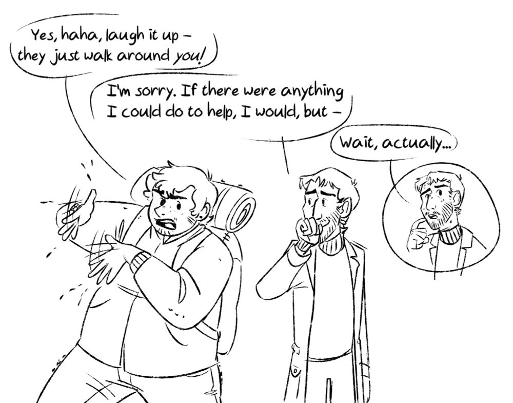Simple drawing of Martin and Jon. Martin's shaking off a bunch of tiny ants, annoyed. "Yes, haha, laugh it up - they just walk around you!" Jon covers his laugh with his fist: "I'm sorry. If there were anything I could do to help, I would, but - " He interrupts himself, scratches his chin. "Wait, actually..."