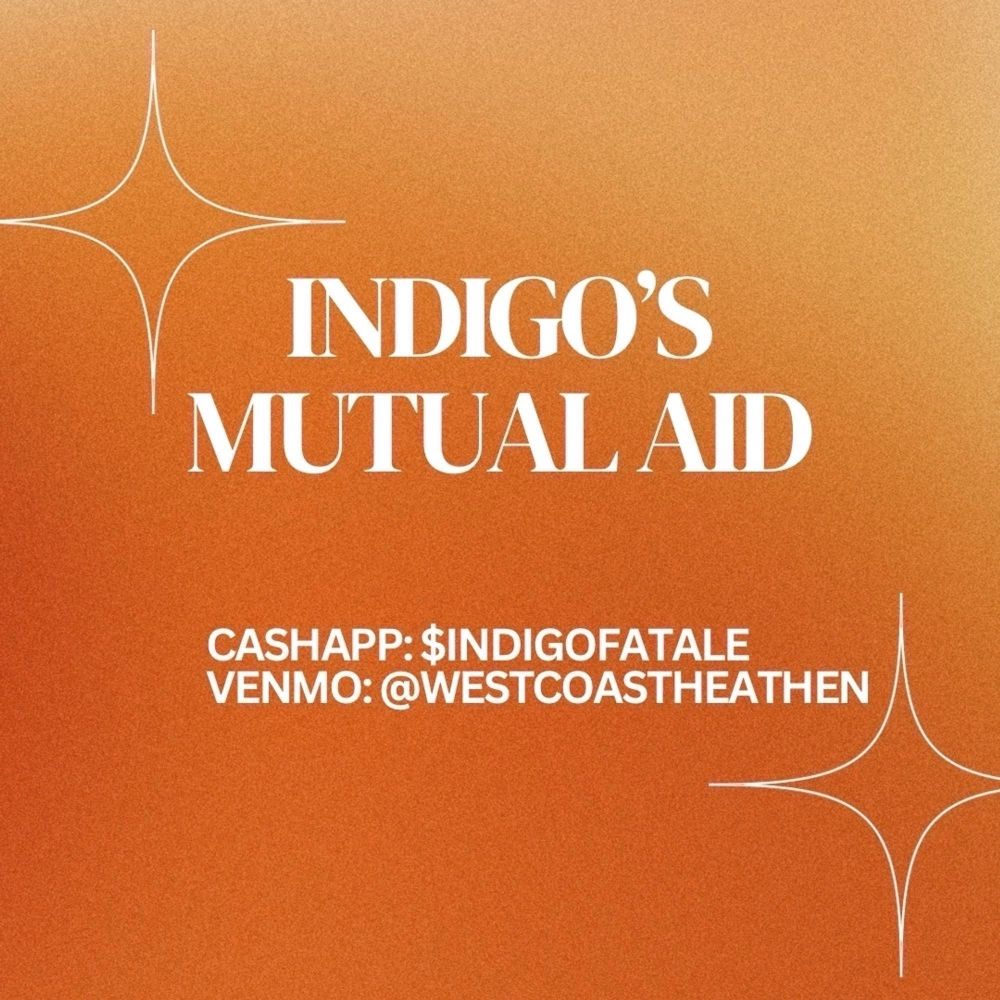 INDIGO'S
MUTUAL AID
CASHAPP: $INDIGOFATALE
VENMO: @WESTCOASTHEATHEN
On an orange background with white star shapes on the top left and bottom right corner