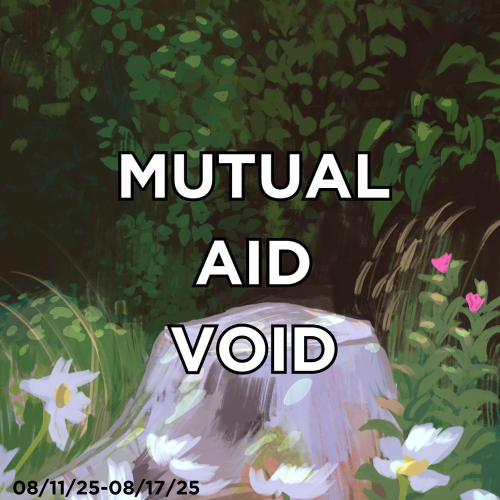 “Mutual aid void” over a painted looking background of foliage and a rock with flowers. The date 08/11/25-08/17/25 is at the bottom left indicating the week this is for.
