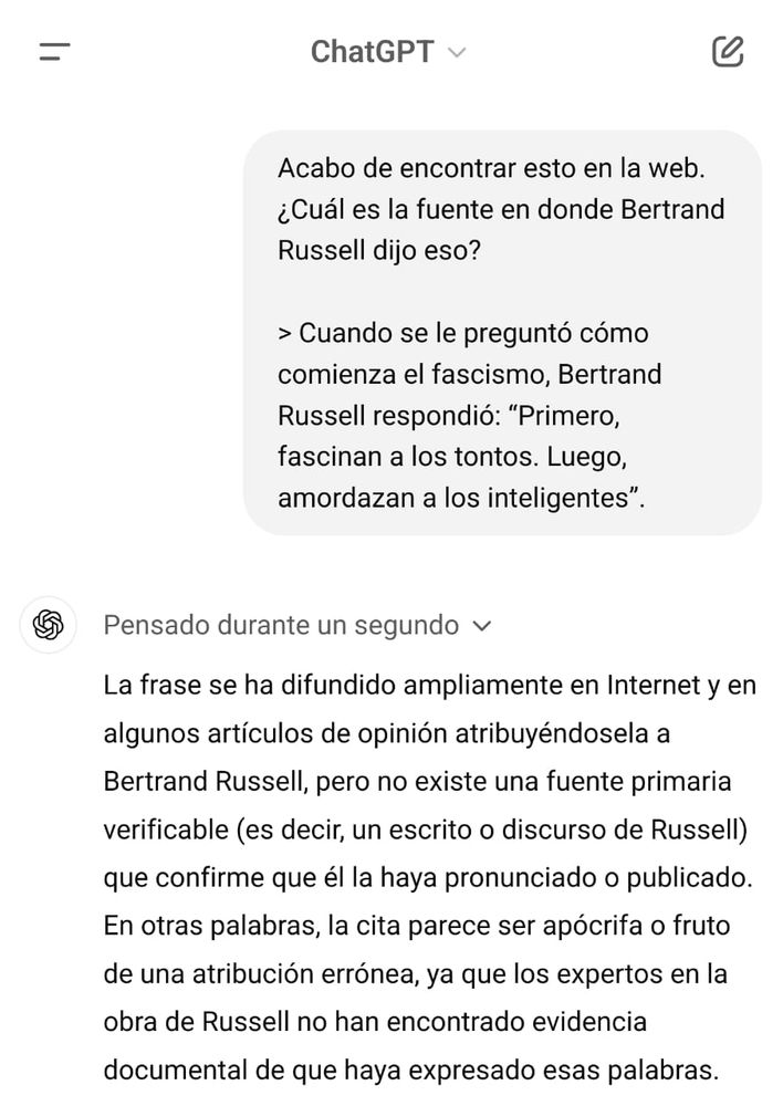 La imagen muestra una conversación en la interfaz de ChatGPT, que se desarrolla así:

Un usuario escribe: "Acabo de encontrar esto en la web. ¿Cuál es la fuente en donde Bertrand Russell dijo eso?"
Luego cita el siguiente texto: "Cuando se le preguntó cómo comienza el fascismo, Bertrand Russell respondió: 'Primero, fascinan a los tontos. Luego, amordazan a los inteligentes'".

La respuesta de ChatGPT, precedida por el texto "Pensado durante un segundo", indica: "La frase se ha difundido ampliamente en Internet y en algunos artículos de opinión atribuyéndosela a Bertrand Russell, pero no existe una fuente primaria verificable (es decir, un escrito o discurso de Russell) que confirme que él la haya pronunciado o publicado. En otras palabras, la cita parece ser apócrifa o fruto de una atribución errónea, ya que los expertos en la obra de Russell no han encontrado evidencia documental de que haya expresado esas palabras."