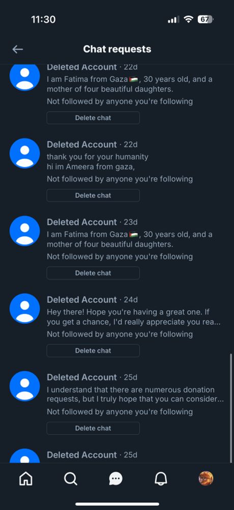 11:30
67
Chat requests
Deleted Account • 22d
I am Fatima from Gaza -, 30 years old, and a mother of four beautiful daughters.
Not followed by anyone you're following
Delete chat
Deleted Account • 22d thank you for your humanity hi im Ameera from gaza,
Not followed by anyone you're following
Delete chat
Deleted Account • 23d
I am Fatima from Gaza—, 30 years old, and a mother of four beautiful daughters.
Not followed by anyone you're following
Delete chat
Deleted Account • 24d
Hey there! Hope you're having a great one. If you get a chance, I'd really appreciate you rea...
Not followed by anyone you're following
Delete chat
Deleted Account • 25d
I understand that there are numerous donation requests, but I truly hope that you can consider...
Not followed by anyone you're following
Delete chat
Deleted Account • 25d