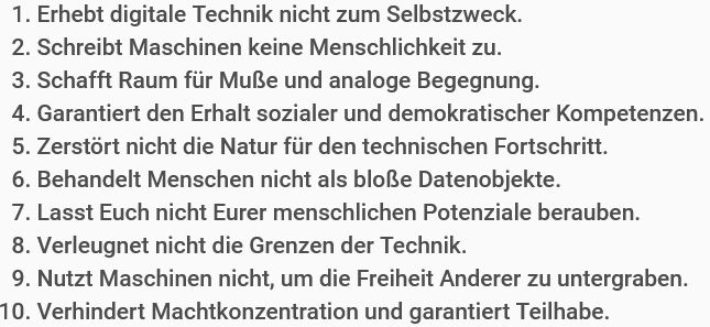 „10 Regeln für die Digitale Welt“:

    1. Erhebt digitale Technik nicht zum Selbstzweck.
    2. Schreibt Maschinen keine Menschlichkeit zu.
    3. Schafft Raum für Muße und analoge Begegnung.
    4. Garantiert den Erhalt sozialer und demokratischer Kompetenzen.
    5. Zerstört nicht die Natur für den technischen Fortschritt.
    6. Behandelt Menschen nicht als bloße Datenobjekte.
    7. Lasst Euch nicht Eurer menschlichen Potenziale berauben.
    8. Verleugnet nicht die Grenzen der Technik.
    9. Nutzt Maschinen nicht, um die Freiheit Anderer zu untergraben.
    10. Verhindert Machtkonzentration und garantiert Teilhabe.
