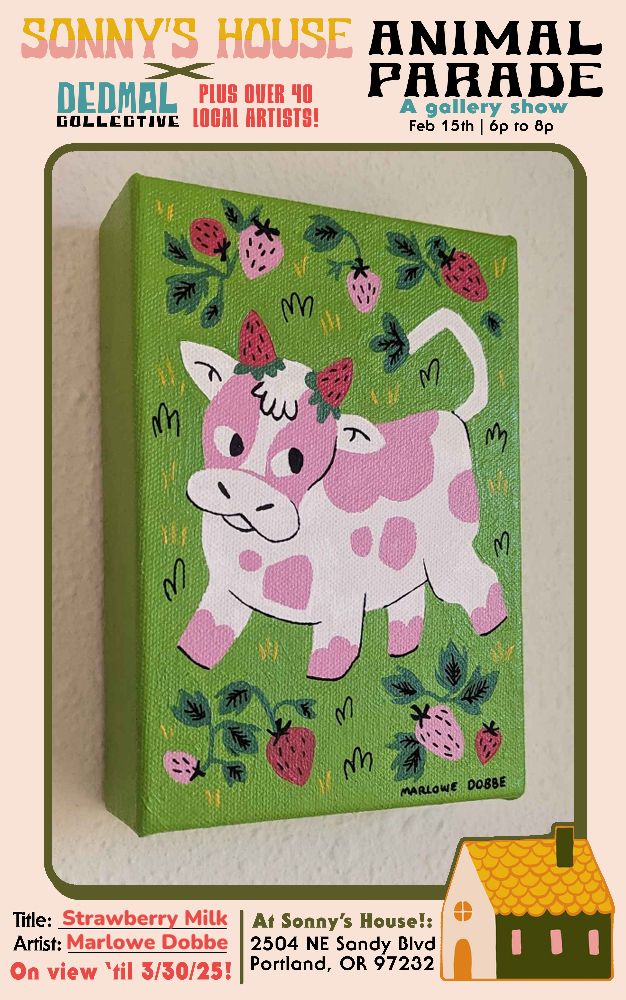 The same painting photographed at a slight angle, with a wraparound poster that has the show details. It says "Sonny's House X Dedmail Collective plus over 40 local artists! Animal Parade, A Gallery Show, Feb 15th 6 to 8 pm. Title: Strawberry Milk, Artist: Marlowe Dobbe, On view till 3/30/25 at Sonny's House 2504 NE Sandy BLVD Portland, OR 97232"