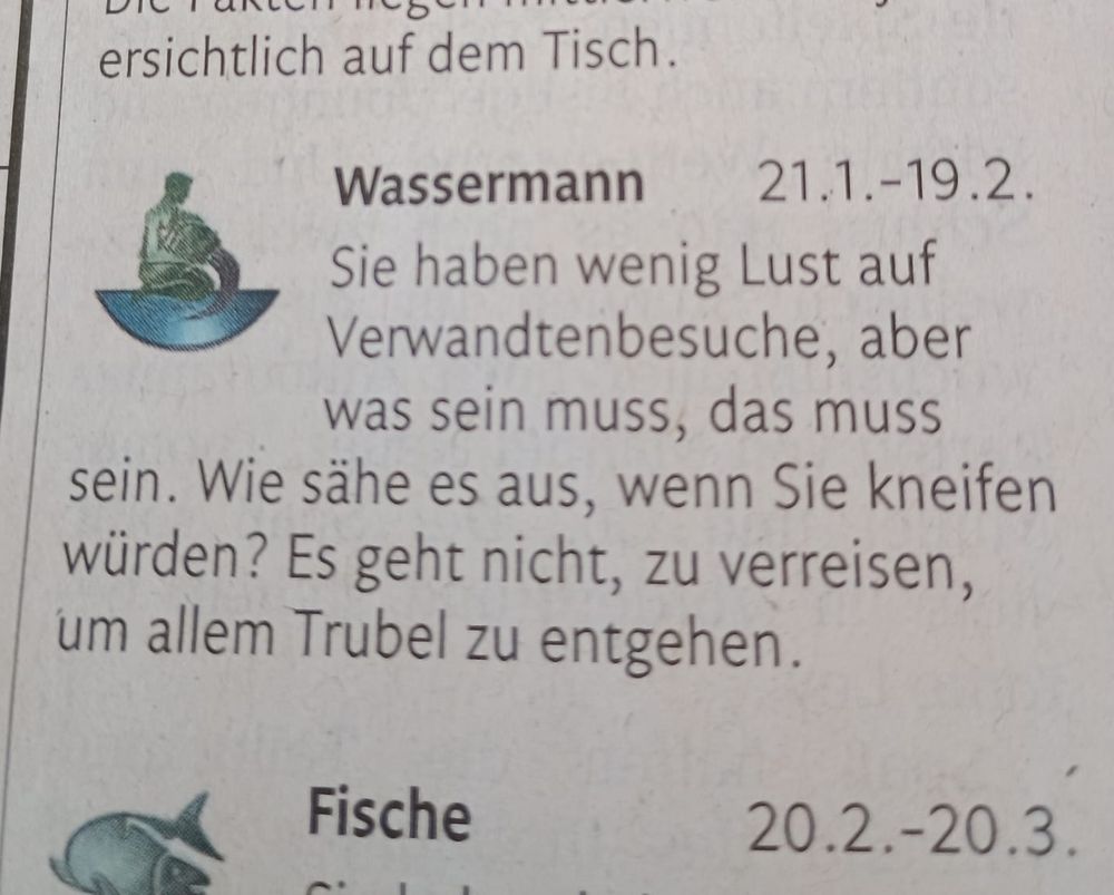Horoskop aus der Zeitung. Bei Wassermann steht "Sie haben wenig Lust auf Verwandtenbesuche, aber was sein muss, das muss sein. Wie sähe es aus, wenn Sie kneifen würden? Es geht nicht, zu verreisen, um allem Trubel zu entgehen."