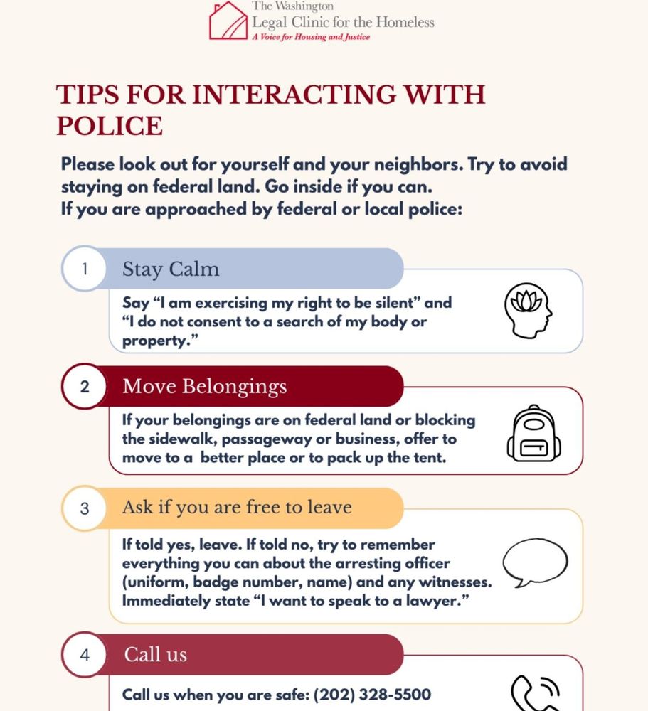 Washington legal clinic for the homeless tips for interacting with police. 1. Stay calm. Say, "I am exercising my right to be silent. I do not consent to a search of my body or property." 2. Move belongings. If your belongings are on federal land or blocking the sidewalk, passage way, or business, offer to move to another plane or to pack up the tent. 3. Ask if you are free to leave. If told yes, then leave. If told no, try to remember everything you can about the arresting officer (uniform, badge number, name) and any witnesses. Immediately state, "I want to speak to a lawyer." 4. Call us. Call us when you are safe. 202-328-5500.