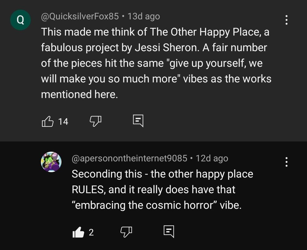 Screen capture of a YouTube comment. OP (QuicksilverFox85) states "This made me think of The Other Happy Place, a fabulous project by Jessi Sheron. A fair number of the pieces hit the same "give up yourself, we will make you so much more" vibes as the works mentioned here." Follow up comment (apersonontheinternet9085) states "Seconding this - the other happy place RULES, and it really does have that "embracing the cosmic horror" vibe."