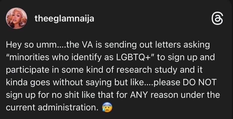 post from theglamnaija 

Hey so umm...the VA is sending out letters asking "minorities who identify as LGBTQ+" to sign up and participate in some kind of research study and it kinda goes without saying but like....please DO NOT sign up for no shit like that for ANY reason under the current administration. 😰