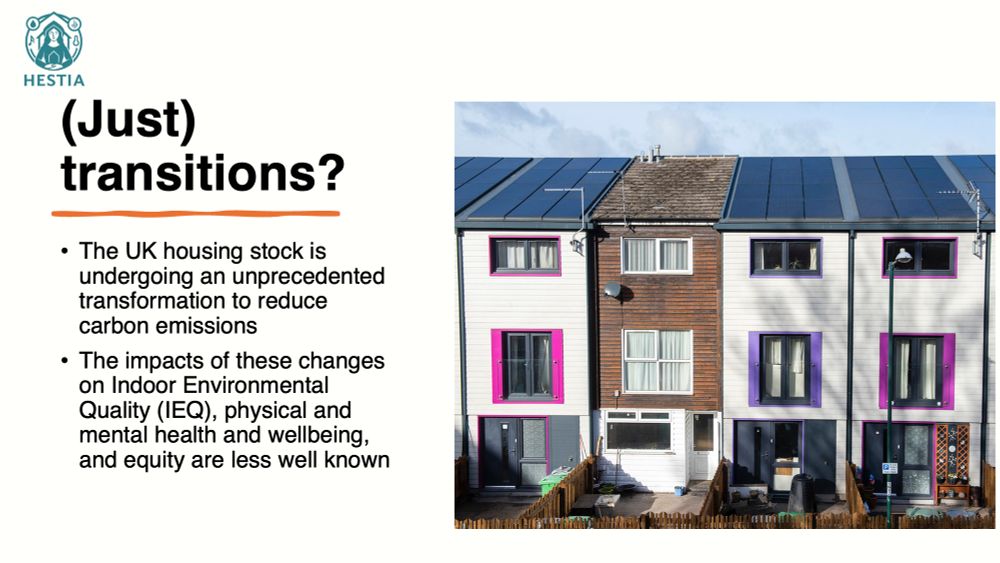 Text on slide:
(Just) transitions?
The UK housing stock is undergoing an unprecedented transformation to reduce carbon emissions
The impacts of these changes on Indoor Environmental Quality (IEQ), physical and mental health and wellbeing, and equity are less well known

There is also a picture of a row of houses that have been retrofitted, with one that has not.