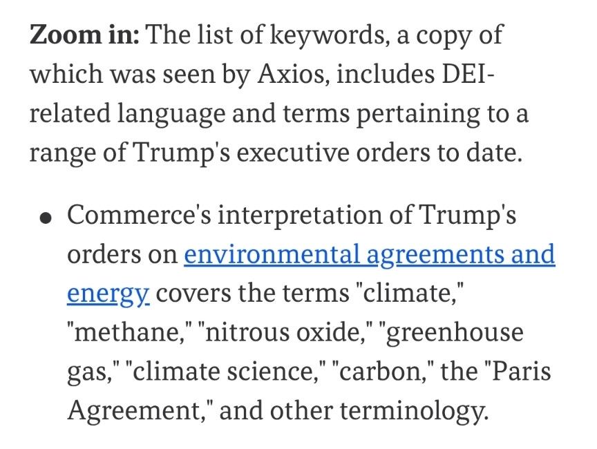 Zoom in: The list of keywords, a copy of which was seen by Axios, includes DEI-related language and terms pertaining to a range of Trump's executive orders to date.

Commerce's interpretation of Trump's orders on environmental agreements and energy covers the terms "climate," "methane," "nitrous oxide," "greenhouse gas," "climate science," "carbon," the "Paris Agreement," and other terminology.