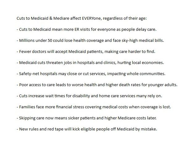 Cuts to Medicaid & Mediare affect EVERYone, regardless of their age: - Cuts to Medicaid mean more ER visits for everyone as people delay care. - Millions under 50 could lose health coverage and face sky-high medical bills. - Fewer doctors will accept Medicaid patients, making care harder to find. - Medicaid cuts threaten jobs in hospitals and clinics, hurting local economies. - Safety-net hospitals may close or cut services, impacting whole communities. - Poor access to care leads to worse health and higher death rates for younger adults. - Cuts increase wait times for disability and home care services many rely on. - Families face more financial stress covering medical costs when coverage is lost. - Skipping care now means sicker patients and higher Medicare costs later. - New rules and red tape will kick eligible people off Medicaid by mistake. 