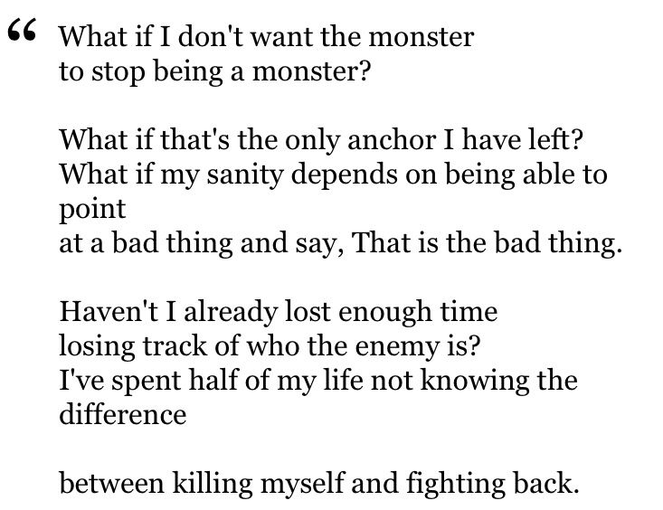 "What if I don't want the monster
to stop being a monster?

What if that's the only anchor I have left?
What if my sanity depends on being able to point
at a bad thing and say, That is the bad thing.

Haven't I already lost enough time
losing track of who the enemy is?
I've spent half of my life not knowing the difference

between killing myself and fighting back