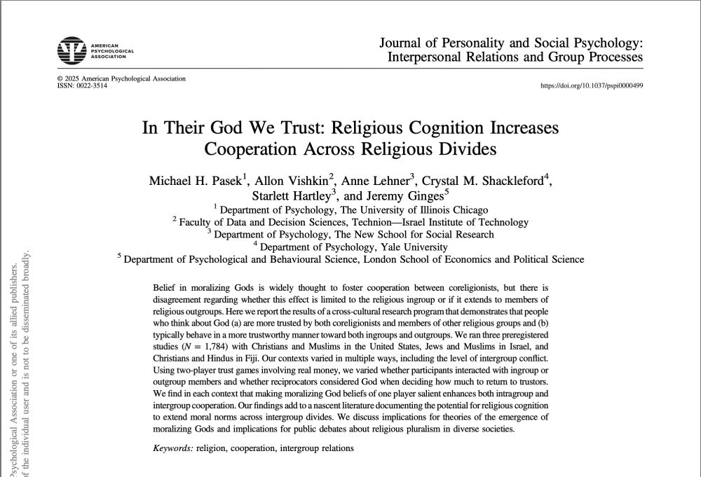 Screenshot of title and abstract of paper, "In their God we trust: Religious Cognition increases cooperation across religious divides."

Abstract: Belief in moralizing Gods is widely thought to foster cooperation between coreligionists, but there is disagreement regarding whether this effect is limited to the religious ingroup or if it extends to members of religious outgroups. Here we report the results of a cross-cultural research program that demonstrates that people who think about God (a) are more trusted by both coreligionists and members of other religious groups and (b) typically behave in a more trustworthy manner toward both ingroups and outgroups. We ran three preregistered
studies (N= 1,784) with Christians and Muslims in the United States, Jews and Muslims in Israel, and Christians and Hindus in Fiji. Our contexts varied in multiple ways, including the level of intergroup conflict.
Using two-player trust games involving real money, we varied whether participants interacted with ingroup or outgroup members and whether reciprocators considered God when deciding how much to return to trustors. We nd in each context that making moralizing God beliefs of one player salient enhances both intragroup and intergroup cooperation. Our ndings add to a nascent literature documenting the potential for religious cognition to extend moral norms across intergroup divides. We discuss implications for theories of the emergence of moralizing Gods and implications for public debates about religious pluralism in diverse societies.