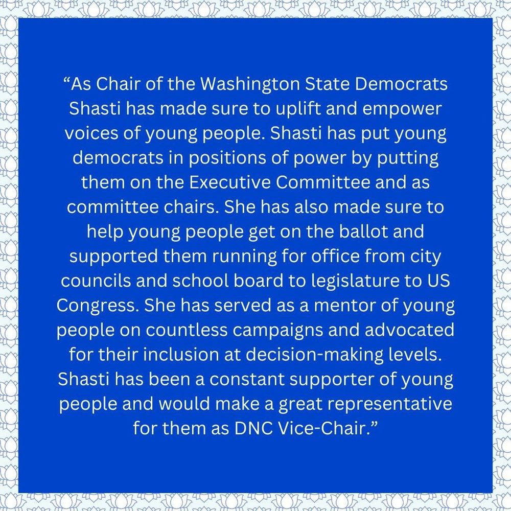 
Blue background with lotus flower trim with this text: “As Chair of the Washington State Democrats Shasti has made sure to uplift and empower voices of young people. Shasti has put young democrats in positions of power by putting them on the Executive Committee and as committee chairs. She has also made sure to help young people get on the ballot and supported them running for office from city councils and school board to legislature to US Congress. She has served as a mentor of young people on countless campaigns and advocated for their inclusion at decision-making levels. Shasti has been a constant supporter of young people and would make a great representative for them as DNC Vice-Chair.”
