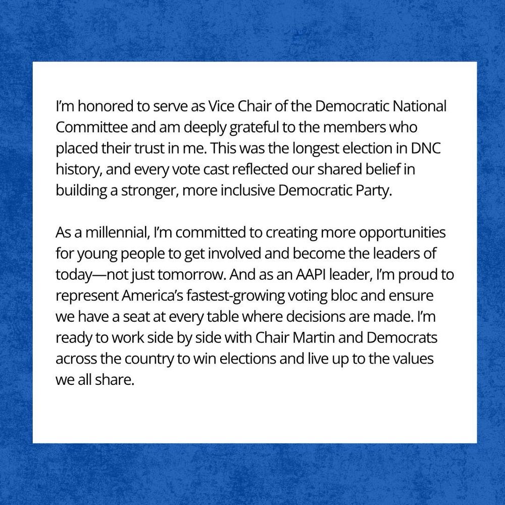 I’m honored to serve as Vice Chair of the Democratic National Committee and am deeply grateful to the members who placed their trust in me. This was the longest election in DNC history, and every vote cast reflected our shared belief in building a stronger, more inclusive Democratic Party. As a millennial, I’m committed to creating more opportunities for young people to get involved and become the leaders of today—not just tomorrow. And as an AAPI leader, I’m proud to represent America’s fastest-growing voting bloc and ensure we have a seat at every table where decisions are made. I’m ready to work side by side with Chair Martin and Democrats across the country to win elections and live up to the values we all share.