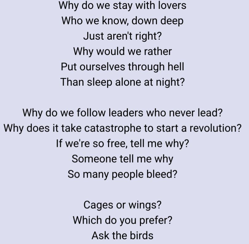 Why do we stay with lovers
Who we know, down deep
Just aren't right?
Why would we rather
Put ourselves through hell
Than sleep alone at night?

Why do we follow leaders who never lead?
Why does it take catastrophe to start a revolution?
If we're so free, tell me why?
Someone tell me why
So many people bleed?

Cages or wings?
Which do you prefer?
Ask the birds