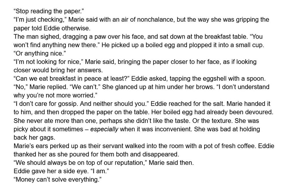 “Stop reading the paper.”
“I’m just checking,” Marie said with an air of nonchalance, but the way she was gripping the paper told Eddie otherwise.
The man sighed, dragging a paw over his face, and sat down at the breakfast table. “You won’t find anything new there.” He picked up a boiled egg and plopped it into a small cup. “Or anything nice.”
“I’m not looking for nice,” Marie said, bringing the paper closer to her face, as if looking closer would bring her answers.
“Can we eat breakfast in peace at least?” Eddie asked, tapping the eggshell with a spoon.
“No,” Marie replied. “We can’t.” She glanced up at him under her brows. “I don’t understand why you’re not more worried.”
“I don’t care for gossip. And neither should you.” Eddie reached for the salt. Marie handed it to him, and then dropped the paper on the table. Her boiled egg had already been devoured. She never ate more than one, perhaps she didn’t like the taste. Or the texture. She was picky about it sometimes – especially when it was inconvenient. She was bad at holding back her gags.
Marie’s ears perked up as their servant walked into the room with a pot of fresh coffee. Eddie thanked her as she poured for them both and disappeared.
“We should always be on top of our reputation,” Marie said then.
Eddie gave her a side eye. “I am.”
“Money can’t solve everything.”

