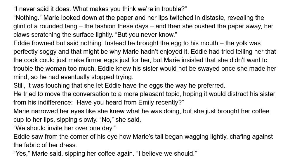 “I never said it does. What makes you think we’re in trouble?”
“Nothing.” Marie looked down at the paper and her lips twitched in distaste, revealing the glint of a rounded fang – the fashion these days – and then she pushed the paper away, her claws scratching the surface lightly. “But you never know.”
Eddie frowned but said nothing. Instead he brought the egg to his mouth – the yolk was perfectly soggy and that might be why Marie hadn’t enjoyed it. Eddie had tried telling her that the cook could just make firmer eggs just for her, but Marie insisted that she didn’t want to trouble the woman too much. Eddie knew his sister would not be swayed once she made her mind, so he had eventually stopped trying.
Still, it was touching that she let Eddie have the eggs the way he preferred.
He tried to move the conversation to a more pleasant topic, hoping it would distract his sister from his indifference: “Have you heard from Emily recently?”
Marie narrowed her eyes like she knew what he was doing, but she just brought her coffee cup to her lips, sipping slowly. “No,” she said.
“We should invite her over one day.”
Eddie saw from the corner of his eye how Marie’s tail began wagging lightly, chafing against the fabric of her dress.
“Yes,” Marie said, sipping her coffee again. “I believe we should.”
