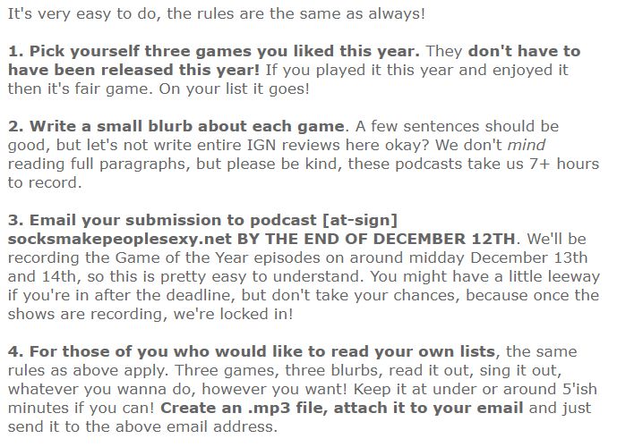 It's very easy to do, the rules are the same as always!

1. Pick yourself three games you liked this year. They don't have to have been released this year! If you played it this year and enjoyed it then it's fair game. On your list it goes!

2. Write a small blurb about each game. A few sentences should be good, but let's not write entire IGN reviews here okay? We don't mind reading full paragraphs, but please be kind, these podcasts take us 7+ hours to record.

3. Email your submission to podcast [at-sign] socksmakepeoplesexy.net BY THE END OF DECEMBER 12TH. We'll be recording the Game of the Year episodes on around midday December 13th and 14th, so this is pretty easy to understand. You might have a little leeway if you're in after the deadline, but don't take your chances, because once the shows are recording, we're locked in!

4. For those of you who would like to read your own lists, the same rules as above apply. Three games, three blurbs, read it out, sing it out, whatever you wanna do, however you want! Keep it at under or around 5'ish minutes if you can! Create an .mp3 file, attach it to your email and just send it to the above email address.