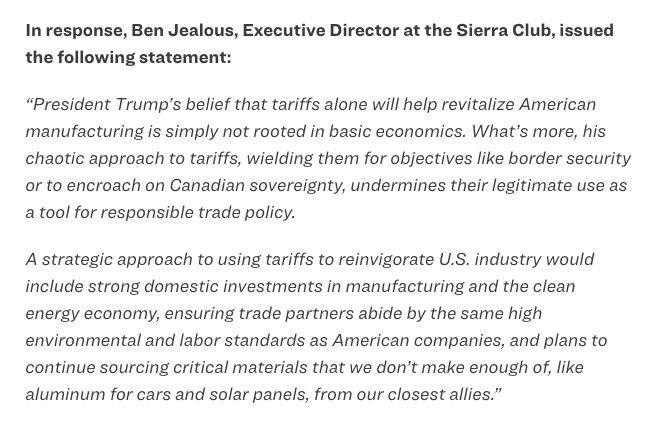 In response, Ben Jealous, Executive Director at the Sierra Club, issued the following statement:

“President Trump’s belief that tariffs alone will help revitalize American manufacturing is simply not rooted in basic economics. What’s more, his chaotic approach to tariffs, wielding them for objectives like border security or to encroach on Canadian sovereignty, undermines their legitimate use as a tool for responsible trade policy. 

A strategic approach to using tariffs to reinvigorate U.S. industry would include strong domestic investments in manufacturing and the clean energy economy, ensuring trade partners abide by the same high environmental and labor standards as American companies, and plans to continue sourcing critical materials that we don’t make enough of, like aluminum for cars and solar panels, from our closest allies.”