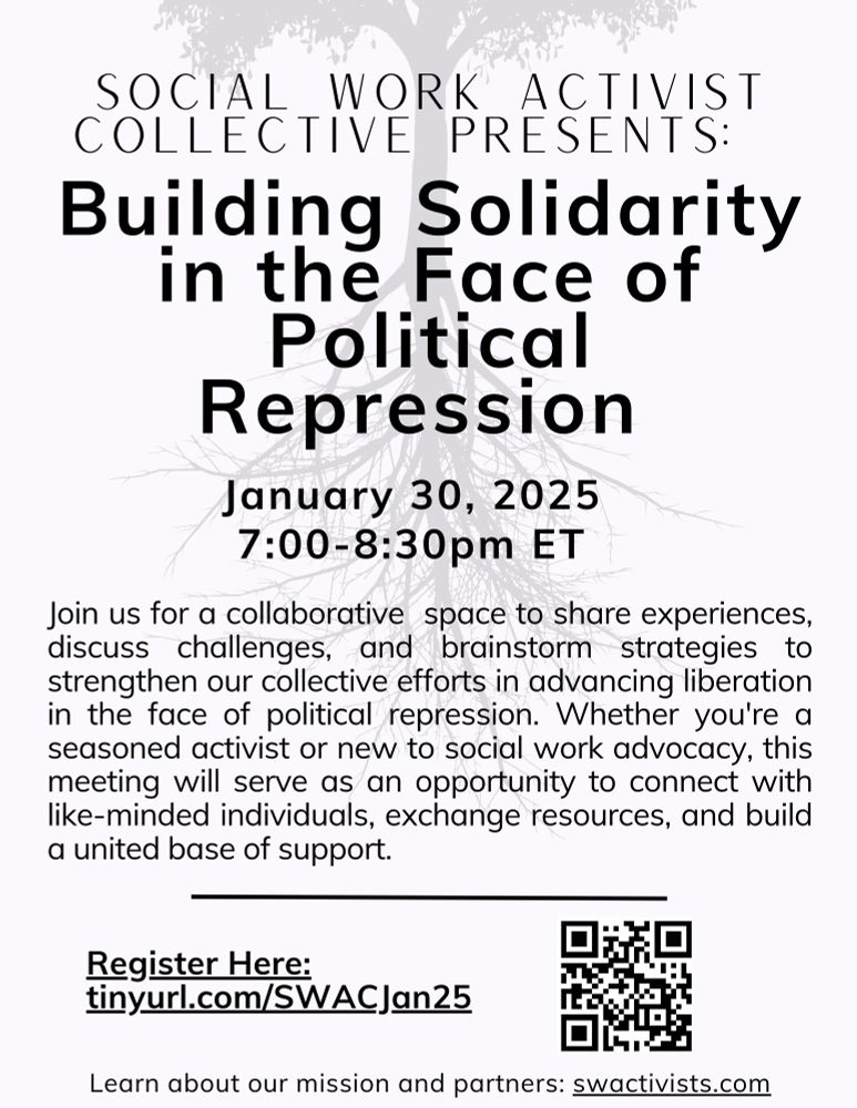 Flyer inviting people to register for an event called “Building Solidarity in the Face of Political Repression.” Taking place on January 30, 2025 from 7-8:30ET. The description of the event says: Join us for a collaborative space to share experiences, discuss challenges, and brainstorm strategies to strengthen our collective efforts in advancing liberation in the face of political repression. Whether you’re a seasoned activist or new to social work advocacy, this meeting will serve as an opportunity to connect with like-minded individuals, exchange resources, and build a united base of support. To join you can register at tinyurl.com/SWACJan25 