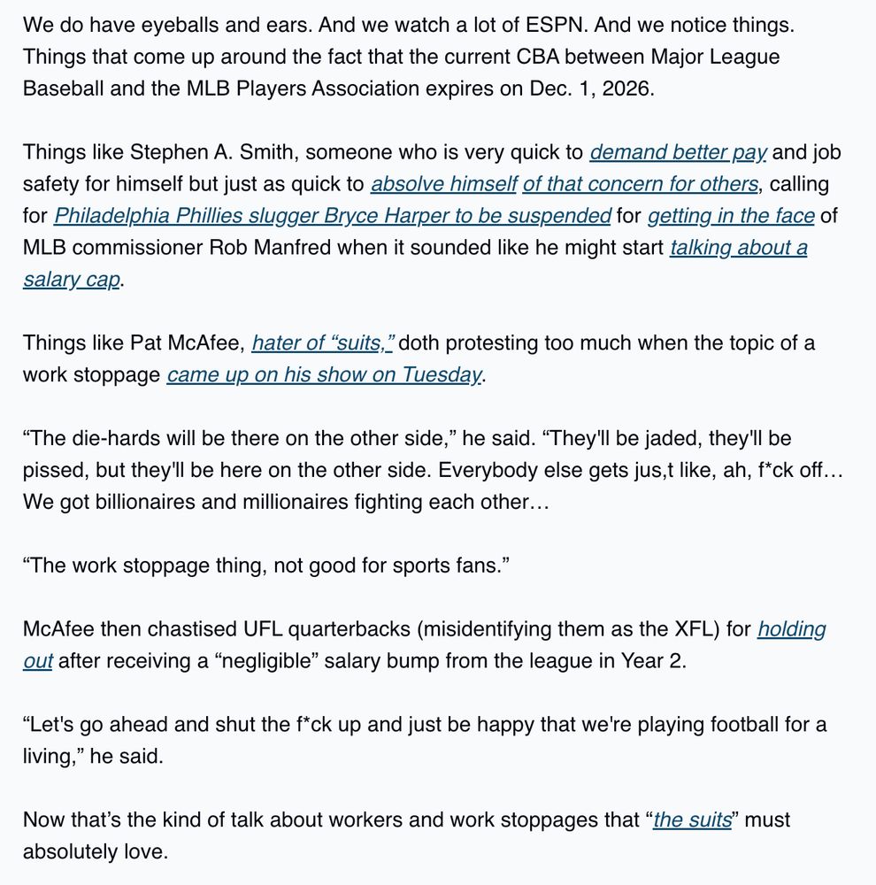 We are defintely not saying that ESPN’s biggest stars, Stephen A. Smith and Pat McAfee, are anti-union. We have no info on that, and we certainly aren’t reporting it here.

That said…

We do have eyeballs and ears. And we watch a lot of ESPN. And we notice things. Things that come up around the fact that the current CBA between Major League Baseball and the MLB Players Association expires on Dec. 1, 2026.

Things like Stephen A. Smith, someone who is very quick to demand better pay and job safety for himself but just as quick to absolve himself of that concern for others, calling for Philadelphia Phillies slugger Bryce Harper to be suspended for getting in the face of MLB commissioner Rob Manfred when it sounded like he might start talking about a salary cap.

Things like Pat McAfee, hater of “suits,” doth protesting too much when the topic of a work stoppage came up on his show on Tuesday.

“The die-hards will be there on the other side,” he said. “They'll be jaded, they'll be pissed, but they'll be here on the other side. Everybody else gets jus,t like, ah, f*ck off… We got billionaires and millionaires fighting each other…

“The work stoppage thing, not good for sports fans.”

McAfee then chastised UFL quarterbacks (misidentifying them as the XFL) for holding out after receiving a “negligible” salary bump from the league in Year 2.

“Let's go ahead and shut the f*ck up and just be happy that we're playing football for a living,” he said.

Now that’s the kind of talk about workers and work stoppages that “the suits” must absolutely love.