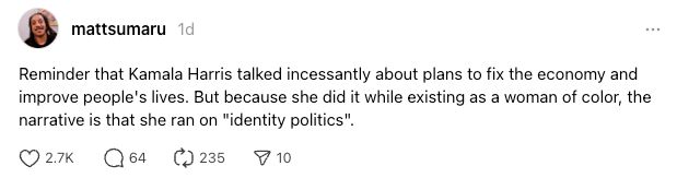 Threads post from @mattsumaru 
"Reminder that Kamala Harris talked incessantly about plans to fix the economy and improve people's lives. But because she did it while existing as a woman of color, the narrative is that she ran on "identity politics"."
