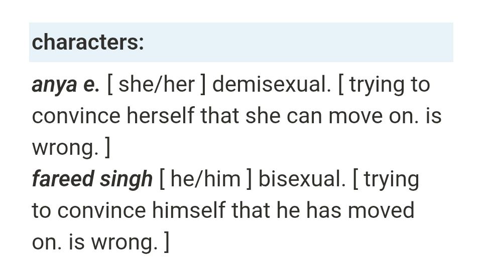 a light blue box shows 'characters:' in bold. underneath it reads:
anya e. [ she/her ] demisexual. [ trying to convince herself that she can move on. is wrong. ]
fareed singh [ he/him ] bisexual. [ trying to convince himself that he has moved on. is wrong. ]

the names anya e. and fareed singh are both bolded and italicised.