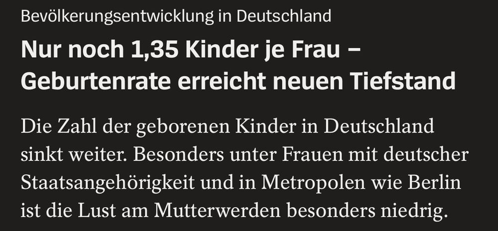 Screenshot Spiegel Online:
„Bevölkerungsentwicklung in Deutschland
Nur noch 1,35 Kinder je Frau - Geburtenrate erreicht neuen Tiefstand
Die Zahl der geborenen Kinder in Deutschland sinkt weiter. Besonders unter Frauen mit deutscher Staatsangehörigkeit und in Metropolen wie Berlin ist die Lust am Mutterwerden besonders niedrig.“