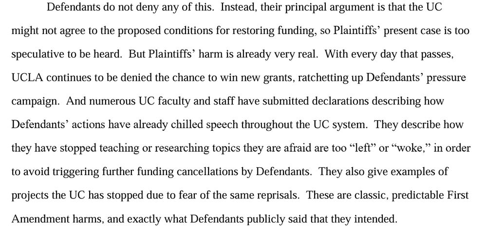 Defendants do not deny any of this.  Instead, their principal argument is that the UC might not agree to the proposed conditions for restoring funding, so Plaintiffs’ present case is too speculative to be heard.  But Plaintiffs’ harm is already very real.  With every day that passes, UCLA continues to be denied the chance to win new grants, ratchetting up Defendants’ pressure campaign.  And numerous UC faculty and staff have submitted declarations describing how Defendants’ actions have already chilled speech throughout the UC system.  They describe how they have stopped teaching or researching topics they are afraid are too “left” or “woke,” in order to avoid triggering further funding cancellations by Defendants.  They also give examples of projects the UC has stopped due to fear of the same reprisals.  These are classic, predictable First Amendment harms, and exactly what Defendants publicly said that they intended. 