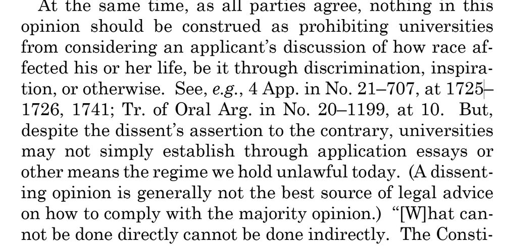 At the same time, as all parties agree, nothing in this opinion should be construed as prohibiting universities from considering an applicant’s discussion of how race affected his or her life, be it through discrimination, inspiration, or otherwise.  See, e.g., 4 App. in No. 21–707, at 17251726, 1741; Tr. of Oral Arg. in No. 20–1199, at 10.  But, despite the dissent’s assertion to the contrary, universities may not simply establish through application essays or other means the regime we hold unlawful today. (A dissenting opinion is generally not the best source of legal advice on how to comply with the majority opinion.) “[W]hat cannot be done directly cannot be done indirectly. 