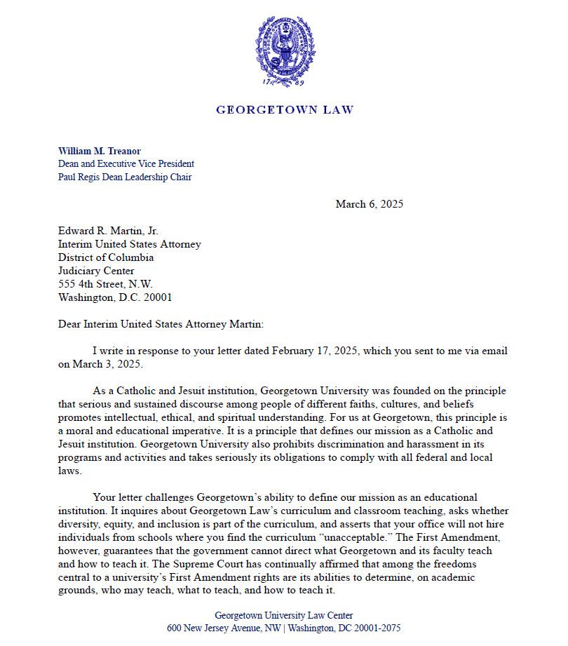 From:
William M. Treanor
Dean and Executive Vice President
Paul Regis Dean Leadership Chair
March 6, 2025

To:
Edward R. Martin, Jr.
Interim United States Attorney
District of Columbia
Judiciary Center

Dear Interim United States Attorney Martin:

I write in response to your letter dated February 17, 2025, which you sent to me via email on March 3, 2025.

As a Catholic and Jesuit institution, Georgetown University was founded on the principle that serious and sustained discourse among people of different faiths, cultures, and beliefs promotes intellectual, ethical, and spiritual understanding. For us at Georgetown, this principle is a moral and educational imperative. It is a principle that defines our mission as a Catholic and Jesuit institution. Georgetown University also prohibits discrimination and harassment in its programs and activities and takes seriously its obligations to comply with all federal and local laws.

Your letter challenges Georgetown's ability to define our mission as an educational institution. It inquires about Georgetown Law's curriculum and classroom teaching, asks whether diversity, equity, and inclusion is part of the curriculum, and asserts that your office will not hire individuals from schools where you find the curriculum "unacceptable." The First Amendment, however, guarantees that the government cannot direct what Georgetown and its faculty teach and how to teach it. The Supreme Court has continually affirmed that among the freedoms central to a university's First Amendment rights are its abilities to determine, on academic grounds, who may teach, what to teach, and how to teach it.

This is a bedrock principle of constitutional law - recognized not only by the courts, but by the administration in which you serve. The Department of Education confirmed last week that it cannot restrict First Amendment rights and that it is statutorily prohibited from "exercising control over the content of school curricula."