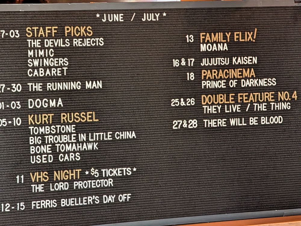*JUNE / JULY *

7-03

STAFF PICKS

THE DEVILS REJECTS

13

FAMILY ELIX!

MIMIC

MOANA

SWINGERS

16 & 17

JUJUTSU KAISEN

CABARET

18

PARACINEMA

-7-30 THE RUNNING MAN

PRINCE OF DARKNESS

01-03 DOGMA

25&26

DOUBLE FEATURE NO. 4

05-10 KURT RUSSEL

TOMBSTONE

27&28

THEY LIVE / THE THING

BIG TROUBLE IN LITTLE CHINA

THERE WILL BE BLOOD

BONE TOMAHAWK

USED CARS

11

VHS NIGHT

* $5 TICKETS*

THE LORD PROTECTOR

12-15

FERRIS BUELLER'S DAY OFF