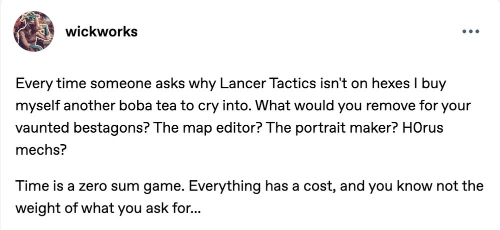 Tumblr post: Every time someone asks why Lancer Tactics isn't on hexes I buy myself another boba tea to cry into. What would you remove for your vaunted bestagons? The map editor? The portrait maker? H0rus mechs?

Time is a zero sum game. Everything has a cost, and you know not the weight of what you ask for...
