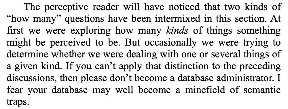 Quote from the book Data and Reality, 2nd edition, by William ("Bill") Kent:

'The perceptive reader will have noticed that two kinds of
"how many" questions have been intermixed in this section. At first we were exploring how many kinds of things something might be perceived to be. But occasionally we were trying to determine whether we were dealing with one or several things of a given kind. If you can't apply that distinction to the preceding discussions, then please don't become a database administrator. I fear your database may well become a minefield of semantic traps.'