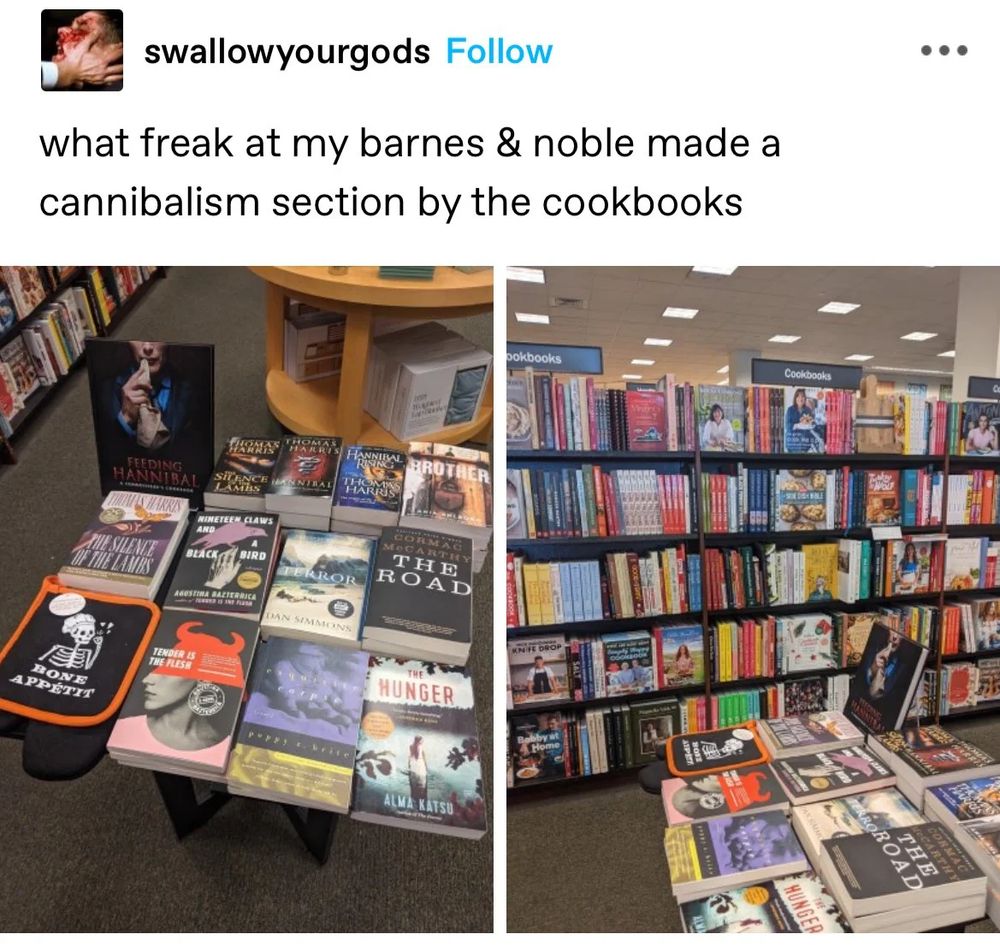 A Tumblr post by user "swallowyourgods"; text reads:
what freak at my barnes & noble made a cannibalism section by the cookbooks
The first photo shows a display of cannibalism themed books, mostly fiction: selection includes Silence of the Lambs, The Road and Tender is the Flesh. 
The second shows that the display is indeed directly in front of the cooking section.