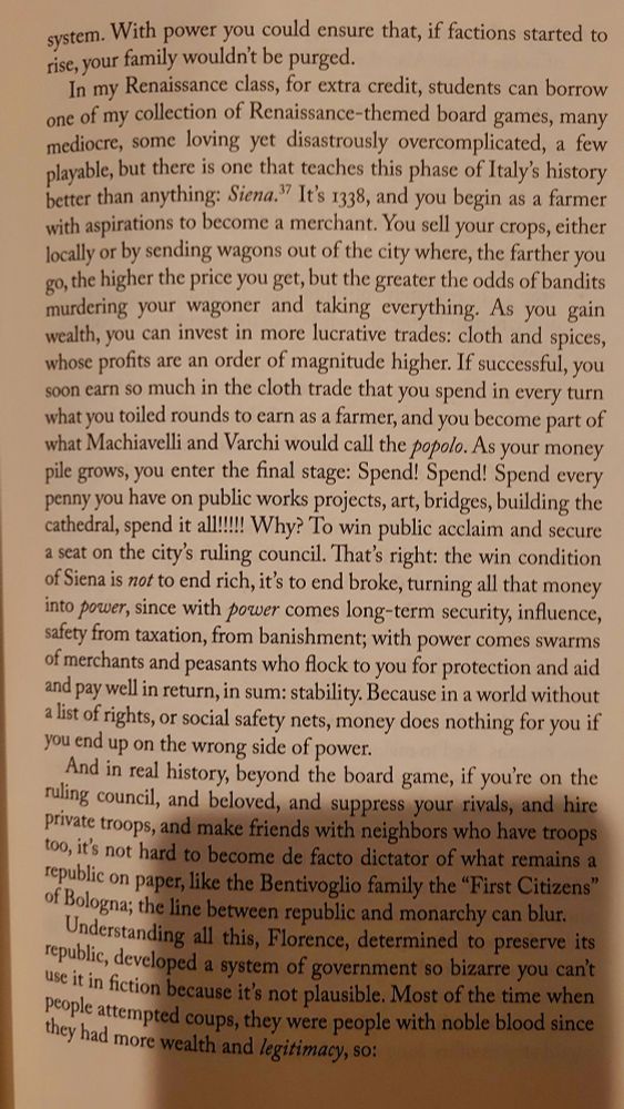 
In my Renaissance class, for extra credit, students can borrow one of my collection of Renaissance-themed board games, many mediocre, some loving yet disastrously overcomplicated, a few playable, but there is one that teaches this phase of Italy's history better than anything: Siena. It's 1338, and you begin as a farmer with aspirations to become a merchant. You sell your crops, either locally or by sending wagons out of the city where, the farther you go, the higher the price you get, but the greater the odds of bandits murdering your wagoner and taking everything. As you gain wealth, you can invest in more lucrative trades: cloth and spices, whose profits are an order of magnitude higher. If successful, you soon earn so much in the cloth trade that you spend in every turn what you toiled rounds to earn as a farmer, and you become part of what Machiavelli and Varchi would call the popolo. As your money pile grows, you enter the final stage: Spend! Spend! Spend every penny you have on public works projects, art, bridges, building the cathedral, spend it all!!!!! Why? To win public acclaim and secure a seat on the city's ruling council. That's right: the win condition of Siena is not to end rich, it's to end broke, turning all that money into power, since with power comes long-term security, influence, safety from taxation, from banishment; with power comes swarms of merchants and peasants who flock to you for protection and aid and pay well in return, in sum: stability. Because in a world without a list of rights, or social safety nets, money does nothing for you if you end up on the wrong side of power. And in real history, beyond the board game, if you're on the ruling council, and beloved, and suppress your rivals, and hire private troops, and make friends with neighbors who have troops too, it's not hard to become de facto dictator of what remains a republic on paper[...] [T]he line between republic and monarchy can blur. 