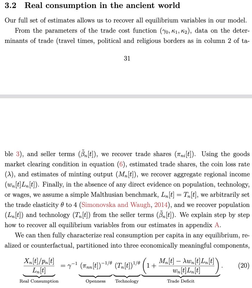 3.2 Real consumption in the ancient world
Our full set of estimates allows us to recover all equilibrium variables in our model.
From the parameters of the trade cost function (γ0, κ1, κ2), data on the deter-
minants of trade (travel times, political and religious borders as in column 2 of ta-
31
ble 3), and seller terms ( ˜βn[t]), we recover trade shares (πni[t]). Using the goods
market clearing condition in equation (6), estimated trade shares, the coin loss rate
(λ), and estimates of minting output (Mn[t]), we recover aggregate regional income
(wn[t]Ln[t]). Finally, in the absence of any direct evidence on population, technology,
or wages, we assume a simple Malthusian benchmark, Ln[t] = Tn[t], we arbitrarily set
the trade elasticity θ to 4 (Simonovska and Waugh, 2014), and we recover population
(Ln[t]) and technology (Tn[t]) from the seller terms ( ˜βn[t]). We explain step by step
how to recover all equilibrium variables from our estimates in appendix A.
We can then fully characterize real consumption per capita in any equilibrium, re-
alized or counterfactual, partitioned into three economically meaningful components,...